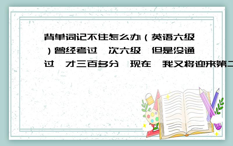 背单词记不住怎么办（英语六级）曾经考过一次六级,但是没通过,才三百多分,现在,我又将迎来第二次机会,我知道六级的关键是单词,但怎么被也背不进,该怎么办?