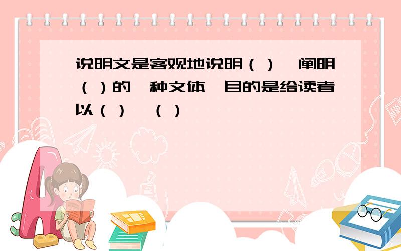 说明文是客观地说明（）、阐明（）的一种文体,目的是给读者以（）、（）