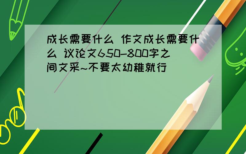 成长需要什么 作文成长需要什么 议论文650-800字之间文采~不要太幼稚就行