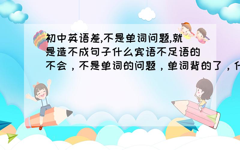 初中英语差,不是单词问题,就是造不成句子什么宾语不足语的不会，不是单词的问题，单词背的了，什么时候家S或者ING什么条件状语从句的不懂，造不成句子，总是造错句