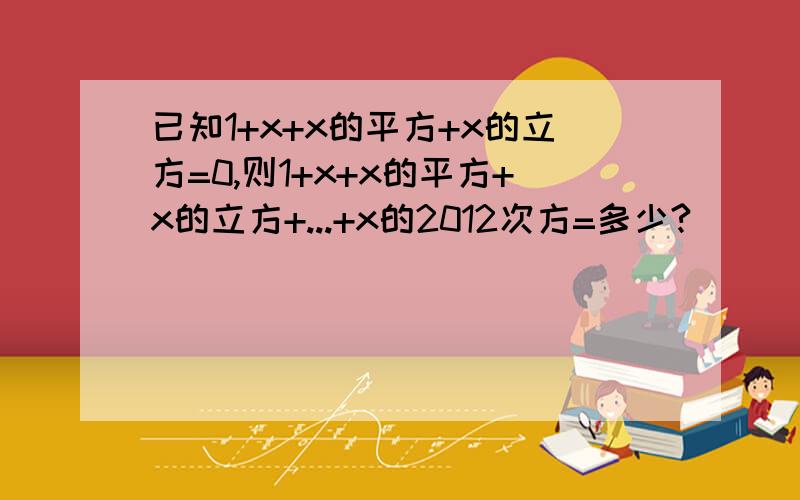 已知1+x+x的平方+x的立方=0,则1+x+x的平方+x的立方+...+x的2012次方=多少?