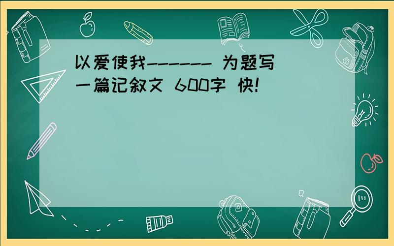 以爱使我------ 为题写一篇记叙文 600字 快!