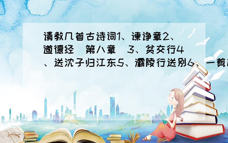 请教几首古诗词1、谏诤章2、道德经（第八章）3、贫交行4、送沈子归江东5、灞陵行送别6、一剪梅7、赠别8、题都城南庄