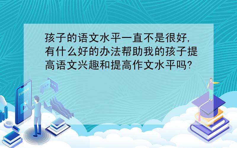 孩子的语文水平一直不是很好,有什么好的办法帮助我的孩子提高语文兴趣和提高作文水平吗?