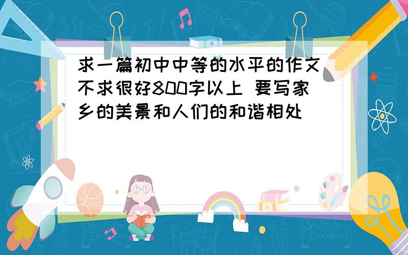 求一篇初中中等的水平的作文 不求很好800字以上 要写家乡的美景和人们的和谐相处