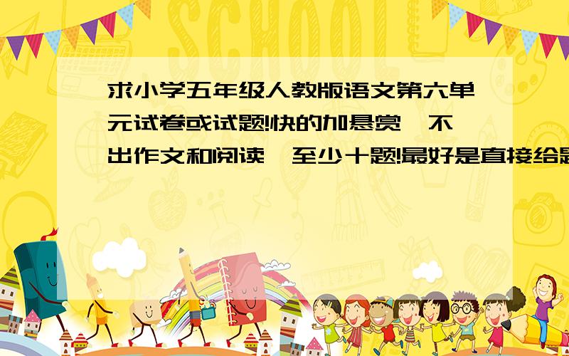 求小学五年级人教版语文第六单元试卷或试题!快的加悬赏,不出作文和阅读,至少十题!最好是直接给题,然后把分标好,我直接打印!最好附上答案,实在没答案就算了,但是一定要给题啊!可以出一