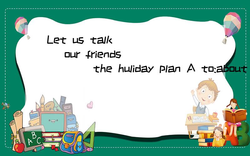 Let us talk ___ our friends ____the huliday plan A to:about B with:of C to:with