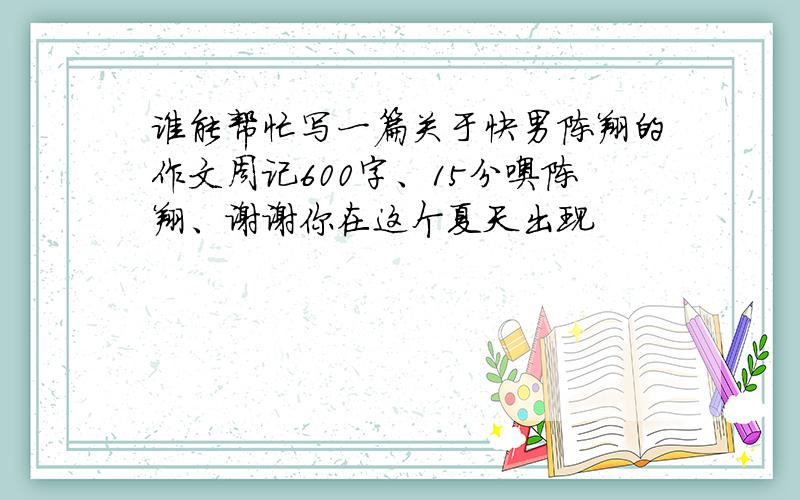 谁能帮忙写一篇关于快男陈翔的作文周记600字、15分噢陈翔、谢谢你在这个夏天出现