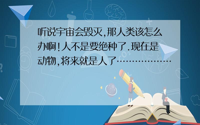 听说宇宙会毁灭,那人类该怎么办啊!人不是要绝种了.现在是动物,将来就是人了………………