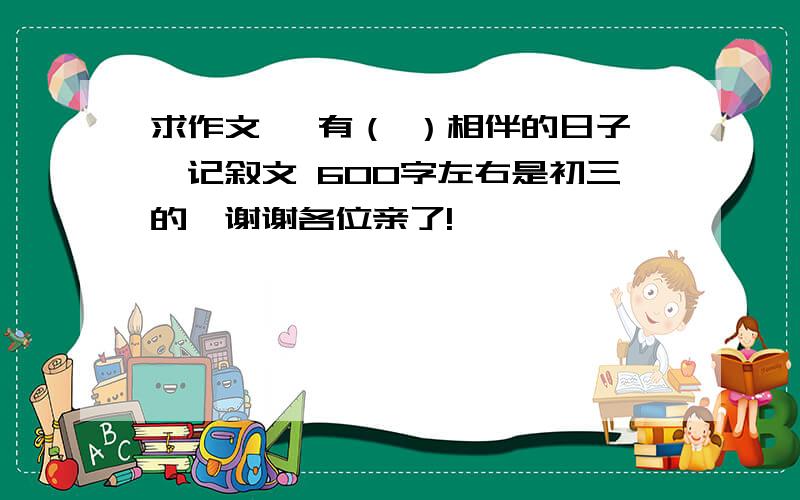 求作文 《有（ ）相伴的日子》记叙文 600字左右是初三的,谢谢各位亲了!