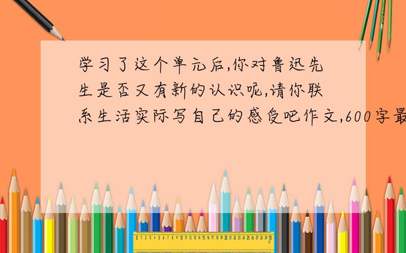 学习了这个单元后,你对鲁迅先生是否又有新的认识呢,请你联系生活实际写自己的感受吧作文,600字最好拿他和自己比比