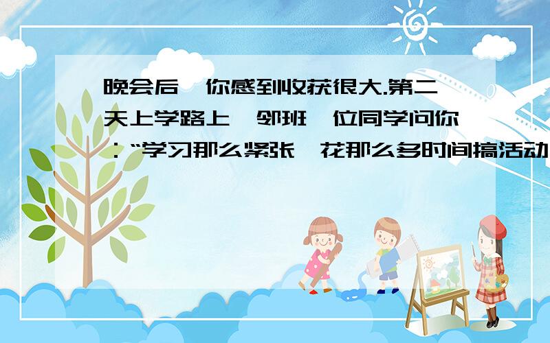 晚会后,你感到收获很大.第二天上学路上,邻班一位同学问你：“学习那么紧张,花那么多时间搞活动,”请用一两句话得体的回答他的问题,表明你的看法.