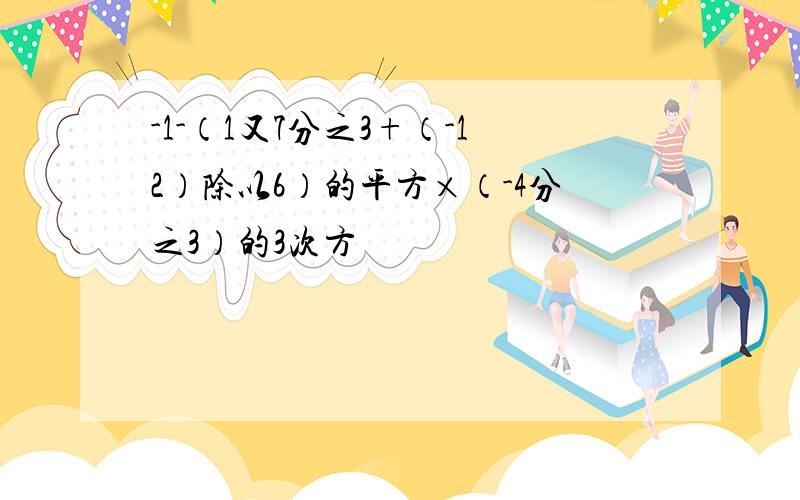 -1-（1又7分之3+（-12）除以6）的平方×（-4分之3）的3次方