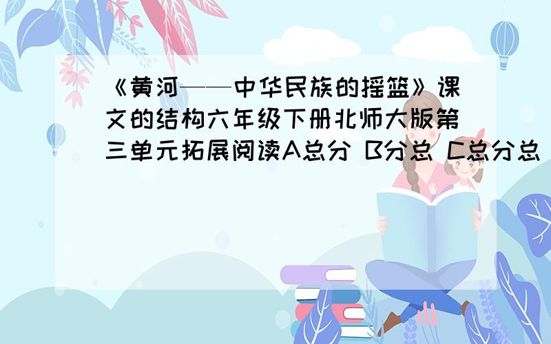 《黄河——中华民族的摇篮》课文的结构六年级下册北师大版第三单元拓展阅读A总分 B分总 C总分总