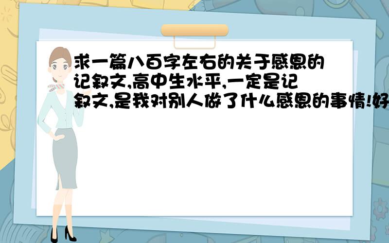 求一篇八百字左右的关于感恩的记叙文,高中生水平,一定是记叙文,是我对别人做了什么感恩的事情!好的加求一篇例文 要求：1,以感恩为主题,写一篇感恩的文章2,文体以记叙文为主,要求写出