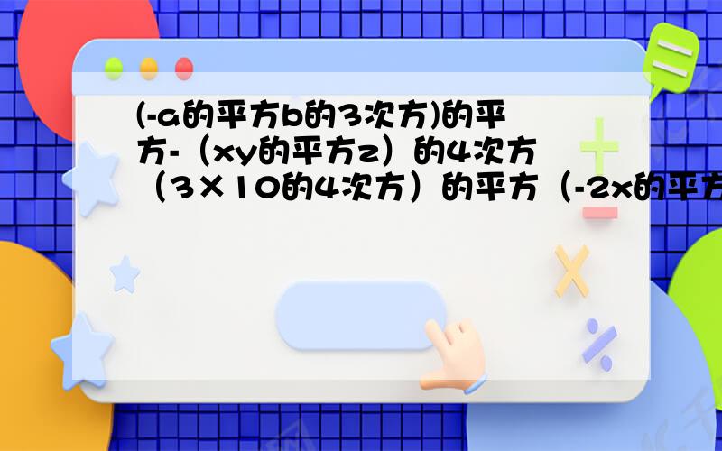 (-a的平方b的3次方)的平方-（xy的平方z）的4次方（3×10的4次方）的平方（-2x的平方y的3次方）的平方