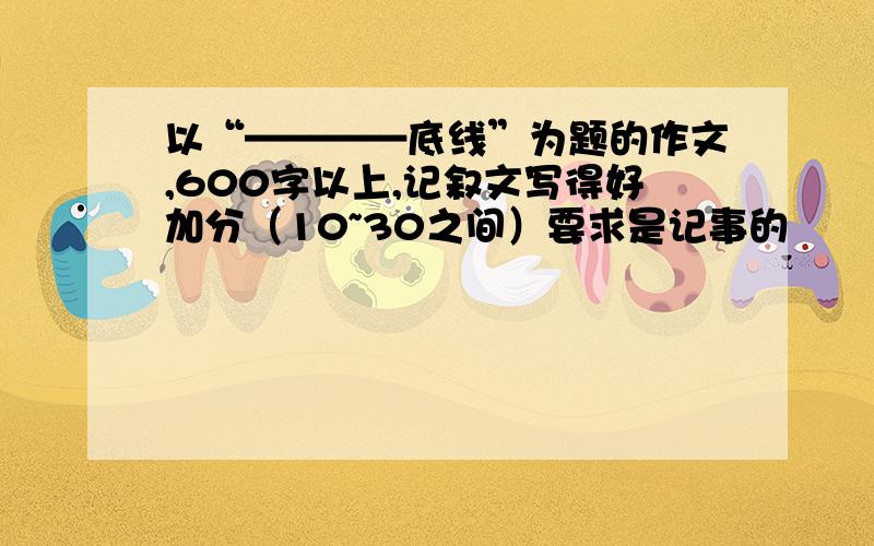 以“————底线”为题的作文,600字以上,记叙文写得好加分（10~30之间）要求是记事的