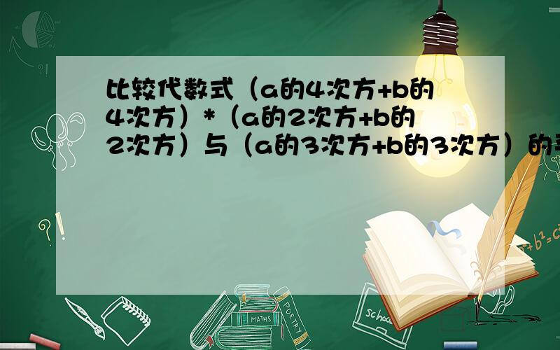 比较代数式（a的4次方+b的4次方）*（a的2次方+b的2次方）与（a的3次方+b的3次方）的平方的大小