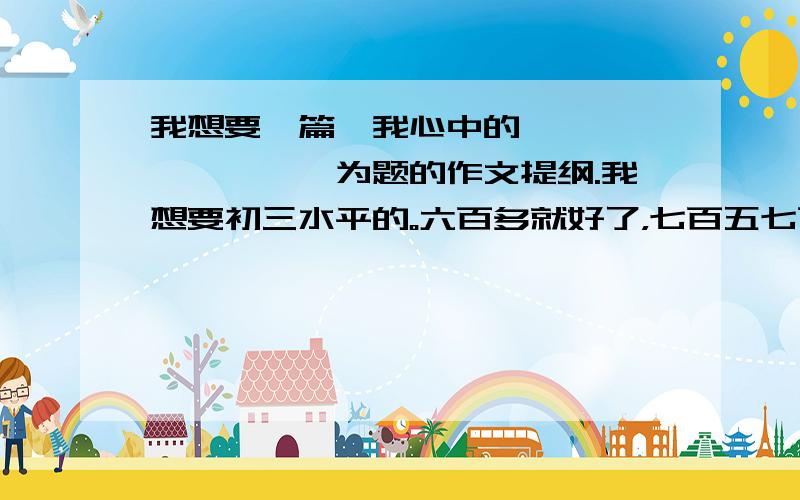 我想要一篇《我心中的********》为题的作文提纲.我想要初三水平的。六百多就好了，七百五七百五~