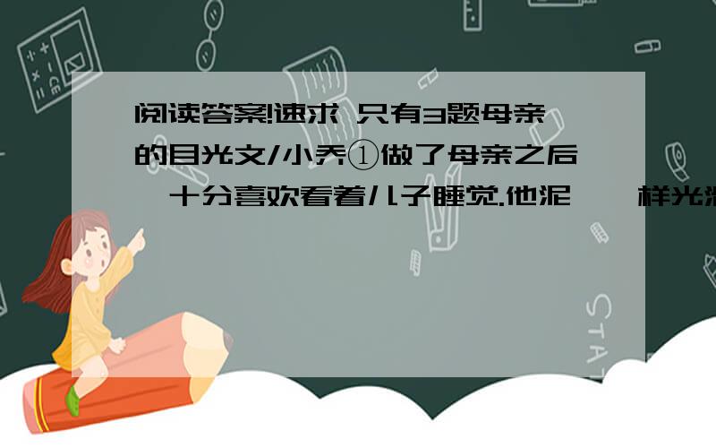 阅读答案!速求 只有3题母亲的目光文/小乔①做了母亲之后,十分喜欢看着儿子睡觉.他泥鳅一样光滑的背,黝黑健康的胳膊,饱满茁壮的腿,眉宇间不可言说的可爱神情……看着看着,我常常觉得,