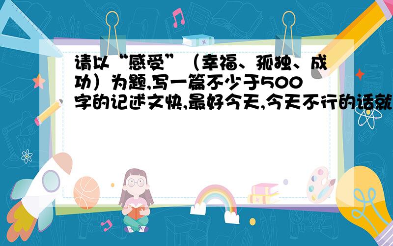 请以“感受”（幸福、孤独、成功）为题,写一篇不少于500字的记述文快,最好今天,今天不行的话就明天,明天没有好的话就关闭问题.