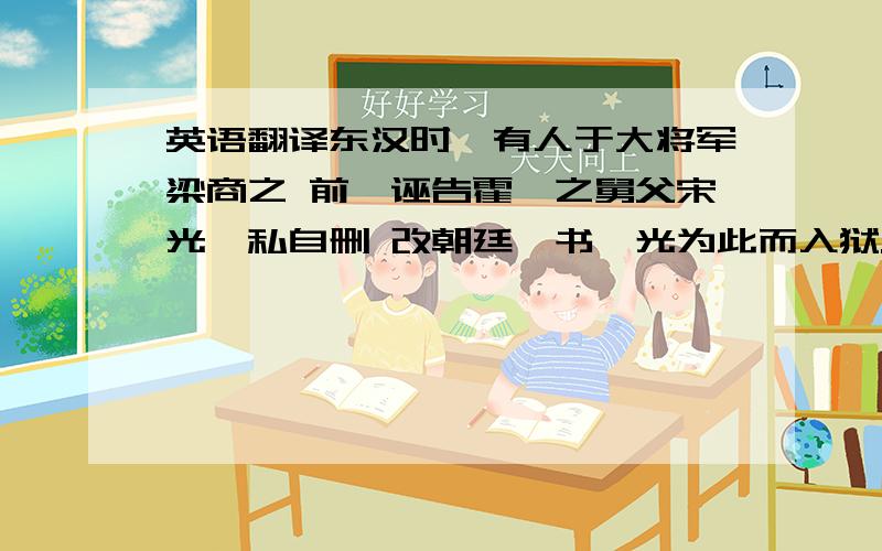 英语翻译东汉时,有人于大将军梁商之 前,诬告霍谞之舅父宋光,私自删 改朝廷诏书,光为此而入狱.仅十五岁之霍谞上书予商,为光辩书曰：“光位极州长,素来奉公 守法,无纤介之罪,纵于诏书有