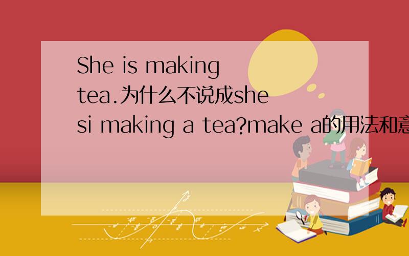 She is making tea.为什么不说成she si making a tea?make a的用法和意思是什么呢?