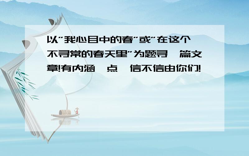 以”我心目中的春”或”在这个不寻常的春天里”为题寻一篇文章!有内涵一点,信不信由你们!