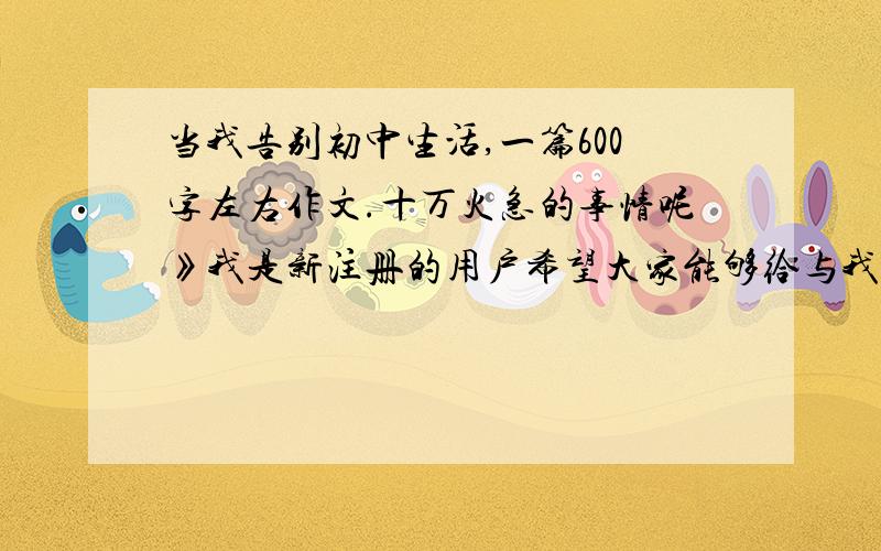 当我告别初中生活,一篇600字左右作文.十万火急的事情呢》我是新注册的用户希望大家能够给与我答案.