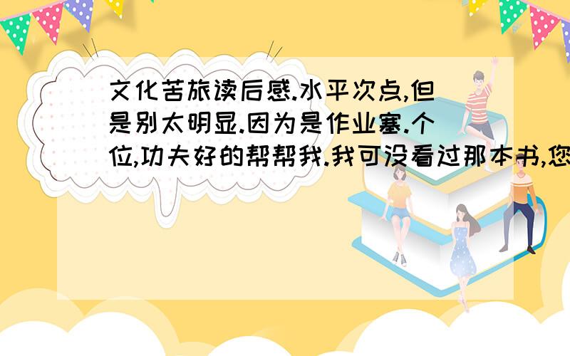 文化苦旅读后感.水平次点,但是别太明显.因为是作业塞.个位,功夫好的帮帮我.我可没看过那本书,您觉着差不多就成,字数就定在500~600.