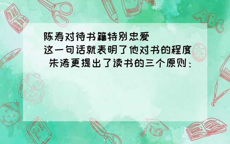 陈寿对待书籍特别忠爱 ( )这一句话就表明了他对书的程度 朱涛更提出了读书的三个原则：( ) ( ) ( )刘向更加神奇,把书比作药“（ ）”.我们最收益的是杜甫写到的( ).