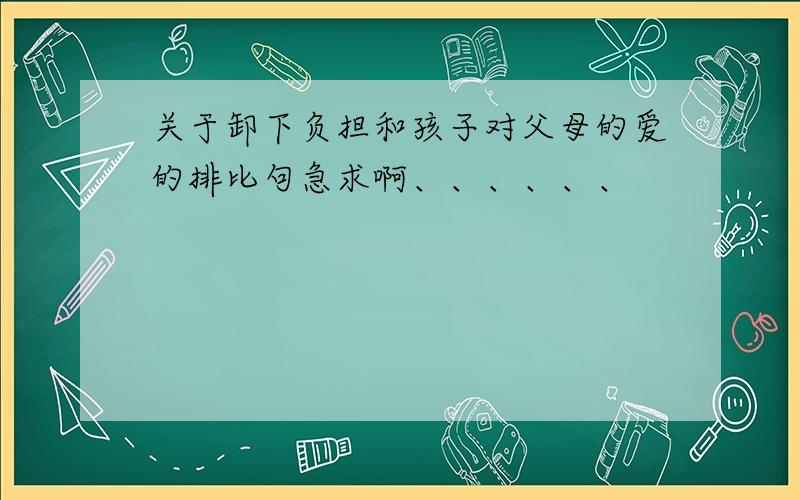 关于卸下负担和孩子对父母的爱的排比句急求啊、、、、、、