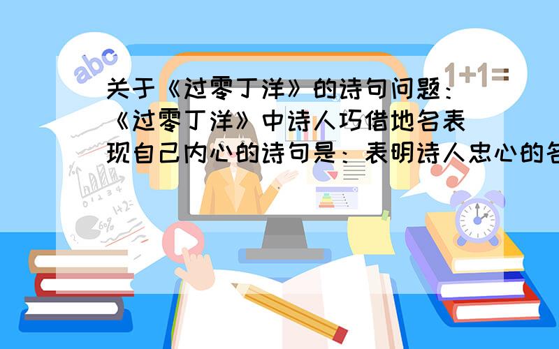 关于《过零丁洋》的诗句问题：《过零丁洋》中诗人巧借地名表现自己内心的诗句是：表明诗人忠心的名句是：