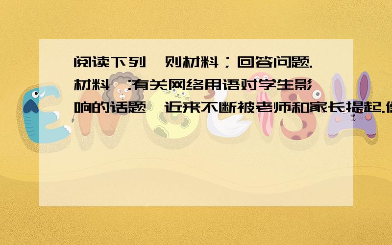 阅读下列一则材料；回答问题.材料一:有关网络用语对学生影响的话题,近来不断被老师和家长提起.像（cout)表示老土,886（再见）7456（踢死他）,gg（哥哥）mm（妹妹）常常出现在孩子们的作文