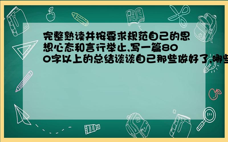 完整熟读并按要求规范自己的思想心态和言行举止,写一篇800字以上的总结谈谈自己那些做好了,哪些有待改进.请你按照以上规范要求自己我急死了