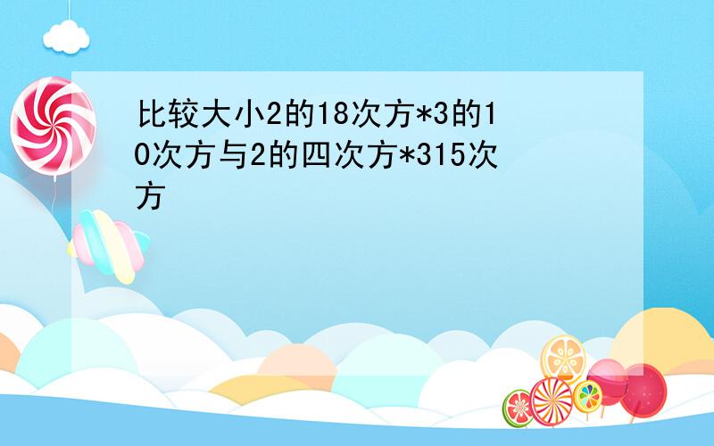 比较大小2的18次方*3的10次方与2的四次方*315次方