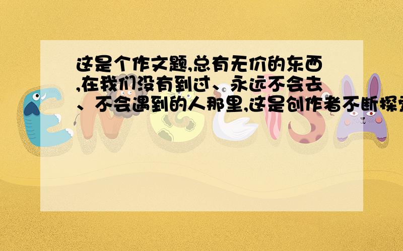 这是个作文题,总有无价的东西,在我们没有到过、永远不会去、不会遇到的人那里,这是创作者不断探索、不断写作的理由.或许,一辈子也到不了；或许,一生也遇不到；但因为我们见过彩虹,我