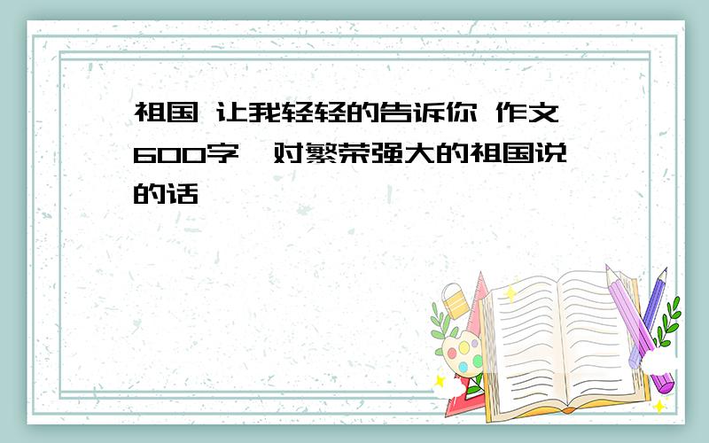 祖国 让我轻轻的告诉你 作文600字,对繁荣强大的祖国说的话