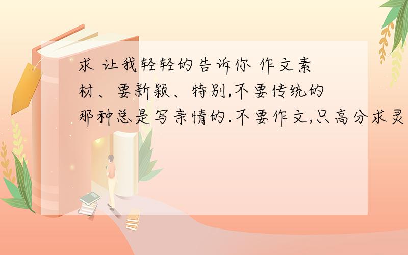 求 让我轻轻的告诉你 作文素材、要新颖、特别,不要传统的那种总是写亲情的.不要作文,只高分求灵感.就是说、 我想知道、 《 让我轻轻的告诉你 》这篇作文中、我可以对什么或者谁、说些