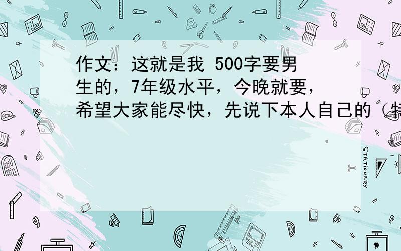 作文：这就是我 500字要男生的，7年级水平，今晚就要，希望大家能尽快，先说下本人自己的（特点：比较胖，很可爱，喜欢音乐）希望大家能围绕这些写几篇或者找几篇，一定要今天11点之