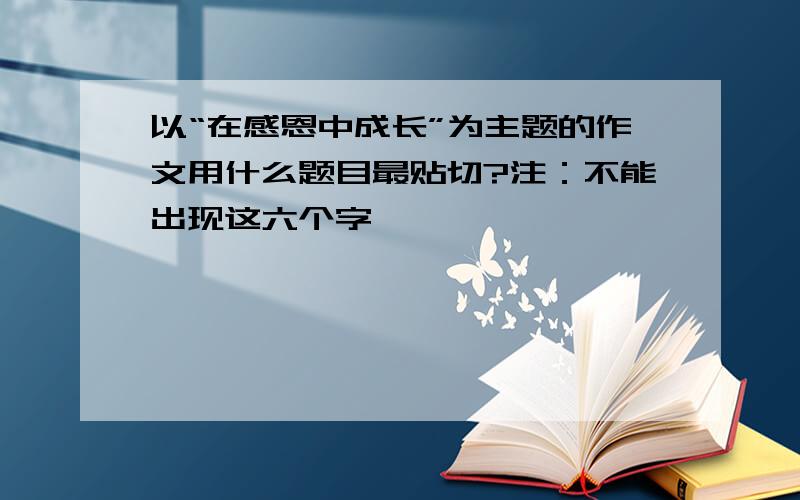 以“在感恩中成长”为主题的作文用什么题目最贴切?注：不能出现这六个字