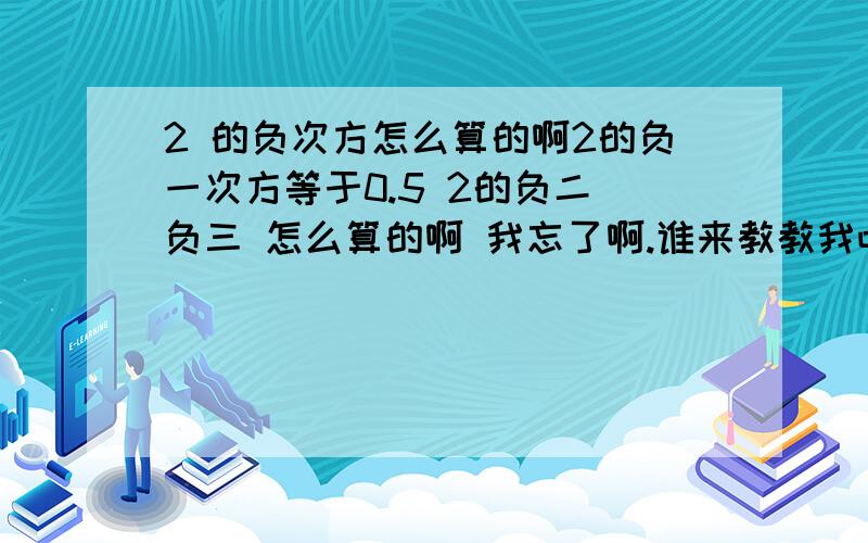 2 的负次方怎么算的啊2的负一次方等于0.5 2的负二 负三 怎么算的啊 我忘了啊.谁来教教我吧2的-2次方 -3 -4 次方分别等于多少啊 我的意思是数字0.几几