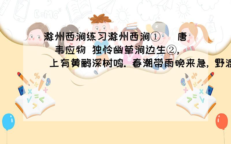 滁州西涧练习滁州西涧① (唐)韦应物 独怜幽草涧边生②, 上有黄鹂深树鸣. 春潮带雨晚来急, 野渡无人舟自横. [注释]①这是写景诗的名篇,描写春游滁州西涧赏景和晚潮带雨的野渡所见.滁州：