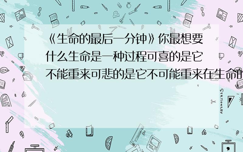 《生命的最后一分钟》你最想要什么生命是一种过程可喜的是它不能重来可悲的是它不可能重来在生命的最后一分钟渴望重生渴望在迟一分钟的到来每一分钟的生命都十分的可贵每一秒钟都