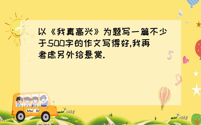 以《我真高兴》为题写一篇不少于500字的作文写得好,我再考虑另外给悬赏.