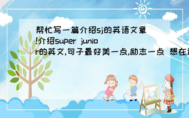 帮忙写一篇介绍sj的英语文章!介绍super junior的英文,句子最好美一点,励志一点 想在课堂上介绍“我的偶像