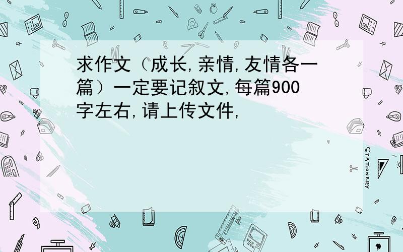 求作文（成长,亲情,友情各一篇）一定要记叙文,每篇900字左右,请上传文件,