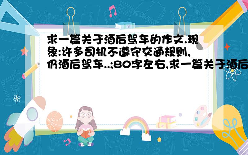 求一篇关于酒后驾车的作文.现象:许多司机不遵守交通规则,仍酒后驾车..;80字左右,求一篇关于酒后驾车的作文.现象:许多司机不遵守交通规则,仍酒后驾车.后果:因为酒后驾车,每年有很多事故