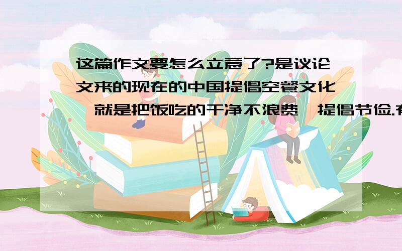 这篇作文要怎么立意了?是议论文来的现在的中国提倡空餐文化,就是把饭吃的干净不浪费,提倡节俭.有的人提倡少开车,多走路,减少资源消耗.但是却还有的人反对这种观点,反对节俭的生活态