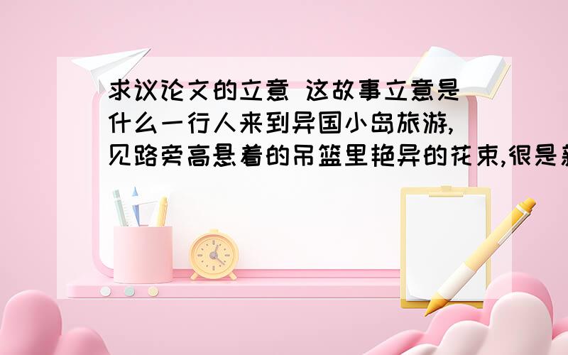 求议论文的立意 这故事立意是什么一行人来到异国小岛旅游,见路旁高悬着的吊篮里艳异的花束,很是新奇和喜欢,但他们看不出是真花还是假花,如果是假花,就觉得没意思了.有两个人准备跳起